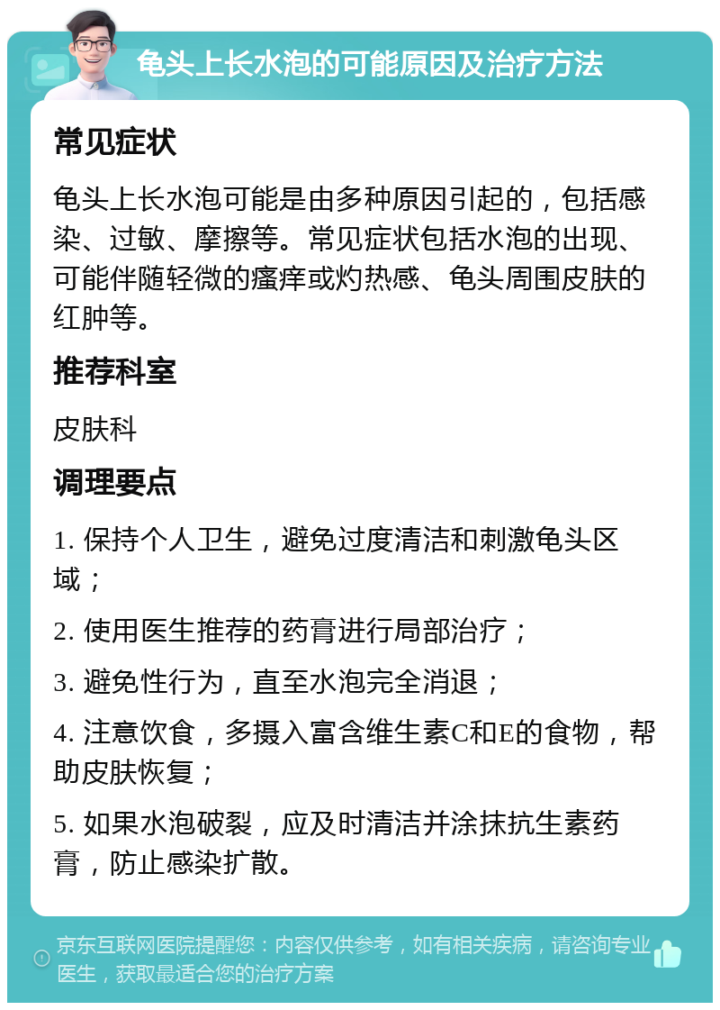 龟头上长水泡的可能原因及治疗方法 常见症状 龟头上长水泡可能是由多种原因引起的，包括感染、过敏、摩擦等。常见症状包括水泡的出现、可能伴随轻微的瘙痒或灼热感、龟头周围皮肤的红肿等。 推荐科室 皮肤科 调理要点 1. 保持个人卫生，避免过度清洁和刺激龟头区域； 2. 使用医生推荐的药膏进行局部治疗； 3. 避免性行为，直至水泡完全消退； 4. 注意饮食，多摄入富含维生素C和E的食物，帮助皮肤恢复； 5. 如果水泡破裂，应及时清洁并涂抹抗生素药膏，防止感染扩散。