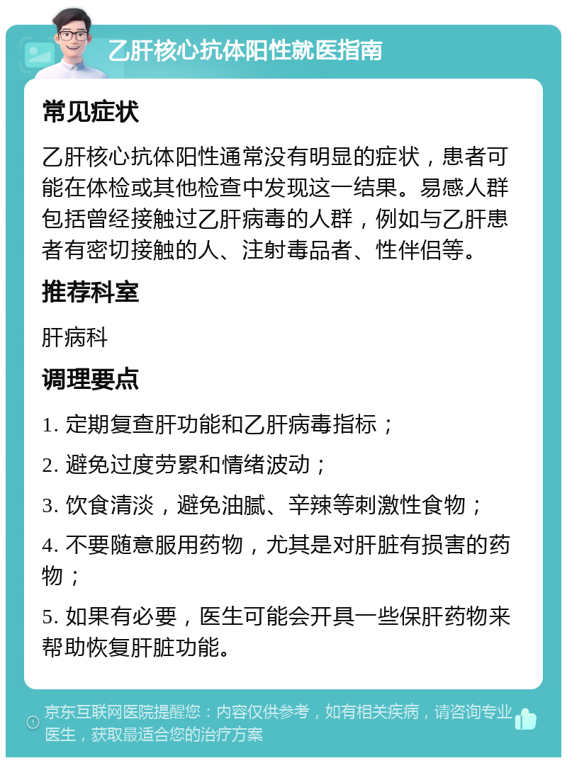 乙肝核心抗体阳性就医指南 常见症状 乙肝核心抗体阳性通常没有明显的症状，患者可能在体检或其他检查中发现这一结果。易感人群包括曾经接触过乙肝病毒的人群，例如与乙肝患者有密切接触的人、注射毒品者、性伴侣等。 推荐科室 肝病科 调理要点 1. 定期复查肝功能和乙肝病毒指标； 2. 避免过度劳累和情绪波动； 3. 饮食清淡，避免油腻、辛辣等刺激性食物； 4. 不要随意服用药物，尤其是对肝脏有损害的药物； 5. 如果有必要，医生可能会开具一些保肝药物来帮助恢复肝脏功能。