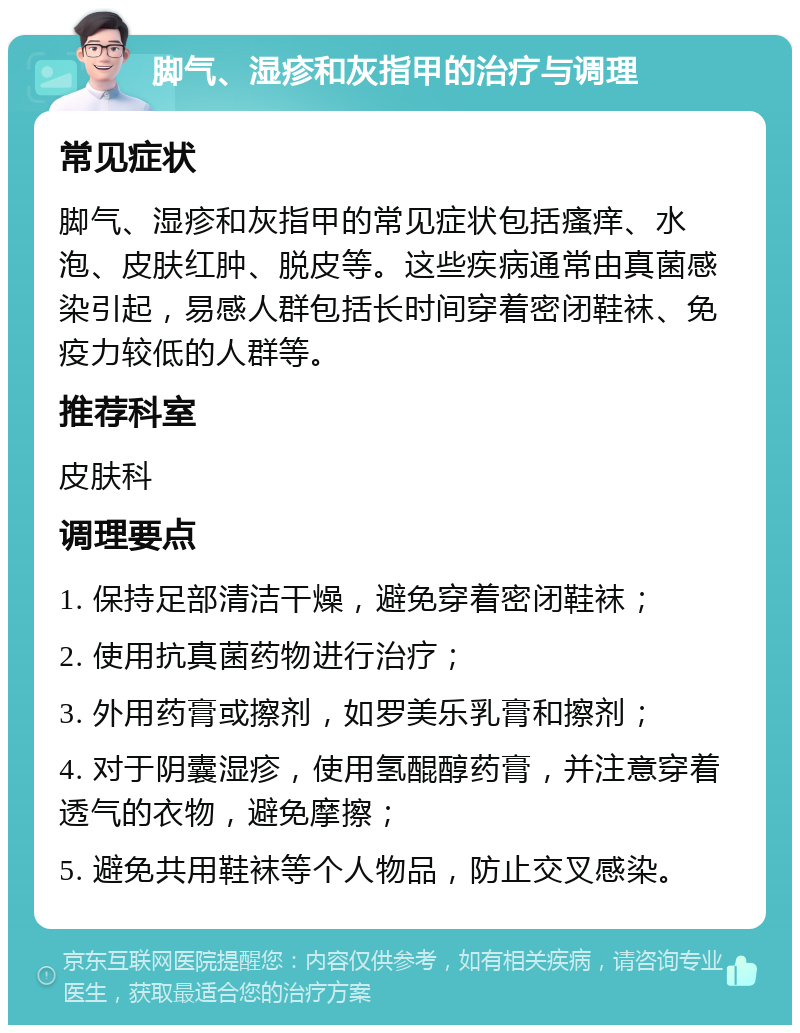 脚气、湿疹和灰指甲的治疗与调理 常见症状 脚气、湿疹和灰指甲的常见症状包括瘙痒、水泡、皮肤红肿、脱皮等。这些疾病通常由真菌感染引起，易感人群包括长时间穿着密闭鞋袜、免疫力较低的人群等。 推荐科室 皮肤科 调理要点 1. 保持足部清洁干燥，避免穿着密闭鞋袜； 2. 使用抗真菌药物进行治疗； 3. 外用药膏或擦剂，如罗美乐乳膏和擦剂； 4. 对于阴囊湿疹，使用氢醌醇药膏，并注意穿着透气的衣物，避免摩擦； 5. 避免共用鞋袜等个人物品，防止交叉感染。