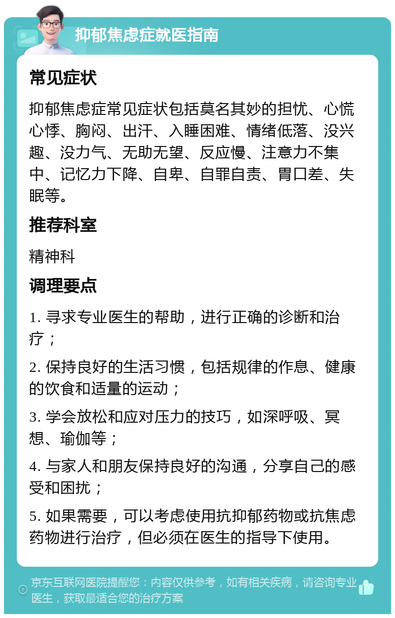 抑郁焦虑症就医指南 常见症状 抑郁焦虑症常见症状包括莫名其妙的担忧、心慌心悸、胸闷、出汗、入睡困难、情绪低落、没兴趣、没力气、无助无望、反应慢、注意力不集中、记忆力下降、自卑、自罪自责、胃口差、失眠等。 推荐科室 精神科 调理要点 1. 寻求专业医生的帮助，进行正确的诊断和治疗； 2. 保持良好的生活习惯，包括规律的作息、健康的饮食和适量的运动； 3. 学会放松和应对压力的技巧，如深呼吸、冥想、瑜伽等； 4. 与家人和朋友保持良好的沟通，分享自己的感受和困扰； 5. 如果需要，可以考虑使用抗抑郁药物或抗焦虑药物进行治疗，但必须在医生的指导下使用。