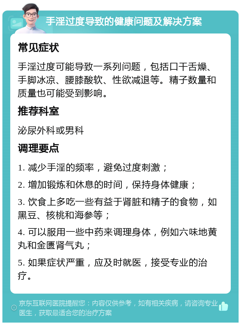 手淫过度导致的健康问题及解决方案 常见症状 手淫过度可能导致一系列问题，包括口干舌燥、手脚冰凉、腰膝酸软、性欲减退等。精子数量和质量也可能受到影响。 推荐科室 泌尿外科或男科 调理要点 1. 减少手淫的频率，避免过度刺激； 2. 增加锻炼和休息的时间，保持身体健康； 3. 饮食上多吃一些有益于肾脏和精子的食物，如黑豆、核桃和海参等； 4. 可以服用一些中药来调理身体，例如六味地黄丸和金匮肾气丸； 5. 如果症状严重，应及时就医，接受专业的治疗。