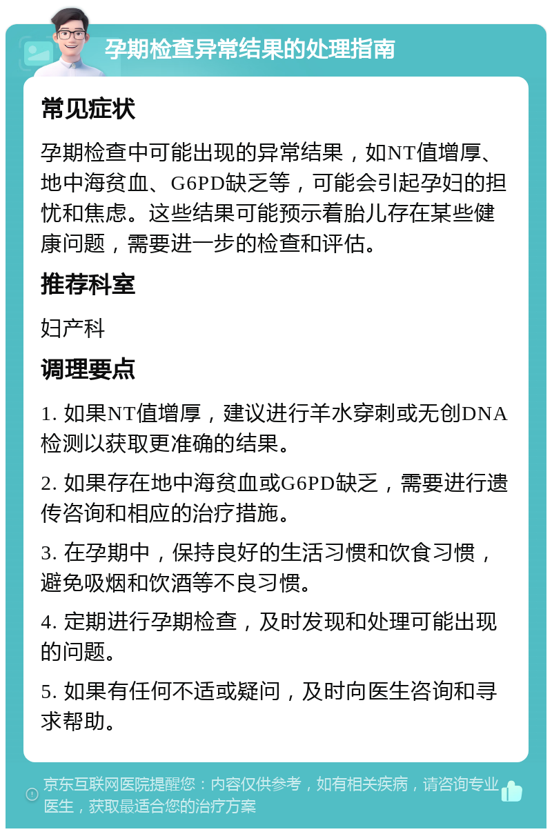 孕期检查异常结果的处理指南 常见症状 孕期检查中可能出现的异常结果，如NT值增厚、地中海贫血、G6PD缺乏等，可能会引起孕妇的担忧和焦虑。这些结果可能预示着胎儿存在某些健康问题，需要进一步的检查和评估。 推荐科室 妇产科 调理要点 1. 如果NT值增厚，建议进行羊水穿刺或无创DNA检测以获取更准确的结果。 2. 如果存在地中海贫血或G6PD缺乏，需要进行遗传咨询和相应的治疗措施。 3. 在孕期中，保持良好的生活习惯和饮食习惯，避免吸烟和饮酒等不良习惯。 4. 定期进行孕期检查，及时发现和处理可能出现的问题。 5. 如果有任何不适或疑问，及时向医生咨询和寻求帮助。