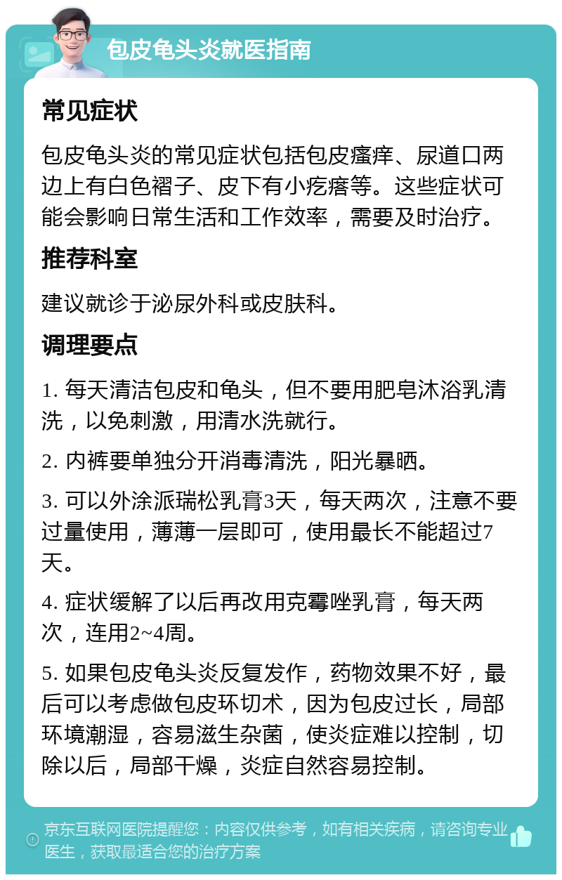 包皮龟头炎就医指南 常见症状 包皮龟头炎的常见症状包括包皮瘙痒、尿道口两边上有白色褶子、皮下有小疙瘩等。这些症状可能会影响日常生活和工作效率，需要及时治疗。 推荐科室 建议就诊于泌尿外科或皮肤科。 调理要点 1. 每天清洁包皮和龟头，但不要用肥皂沐浴乳清洗，以免刺激，用清水洗就行。 2. 内裤要单独分开消毒清洗，阳光暴晒。 3. 可以外涂派瑞松乳膏3天，每天两次，注意不要过量使用，薄薄一层即可，使用最长不能超过7天。 4. 症状缓解了以后再改用克霉唑乳膏，每天两次，连用2~4周。 5. 如果包皮龟头炎反复发作，药物效果不好，最后可以考虑做包皮环切术，因为包皮过长，局部环境潮湿，容易滋生杂菌，使炎症难以控制，切除以后，局部干燥，炎症自然容易控制。