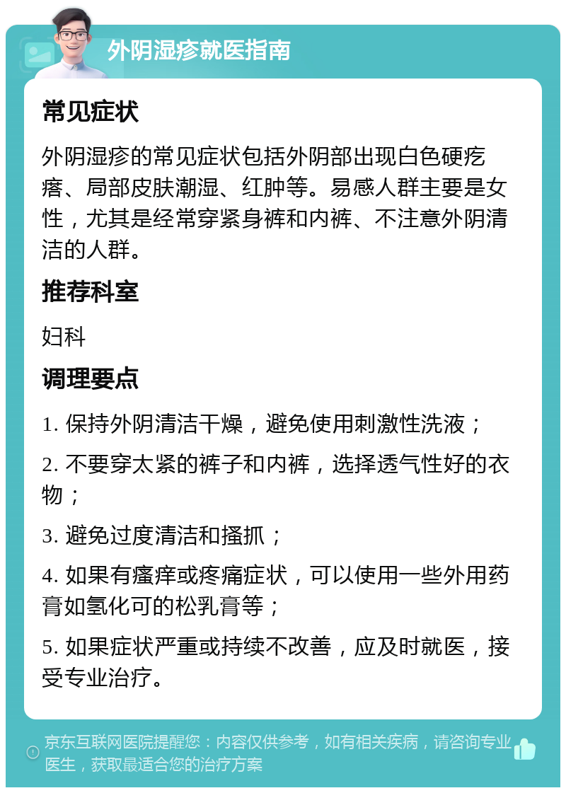 外阴湿疹就医指南 常见症状 外阴湿疹的常见症状包括外阴部出现白色硬疙瘩、局部皮肤潮湿、红肿等。易感人群主要是女性，尤其是经常穿紧身裤和内裤、不注意外阴清洁的人群。 推荐科室 妇科 调理要点 1. 保持外阴清洁干燥，避免使用刺激性洗液； 2. 不要穿太紧的裤子和内裤，选择透气性好的衣物； 3. 避免过度清洁和搔抓； 4. 如果有瘙痒或疼痛症状，可以使用一些外用药膏如氢化可的松乳膏等； 5. 如果症状严重或持续不改善，应及时就医，接受专业治疗。