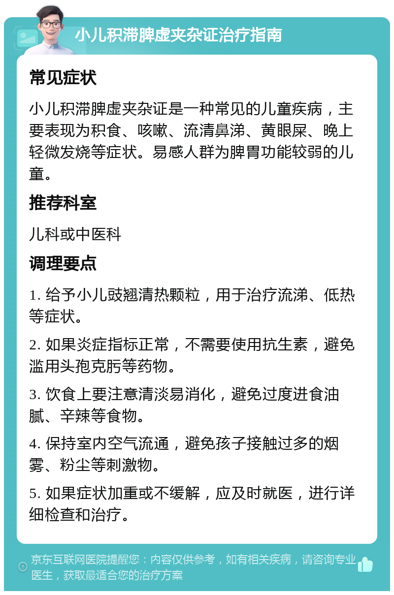 小儿积滞脾虚夹杂证治疗指南 常见症状 小儿积滞脾虚夹杂证是一种常见的儿童疾病，主要表现为积食、咳嗽、流清鼻涕、黄眼屎、晚上轻微发烧等症状。易感人群为脾胃功能较弱的儿童。 推荐科室 儿科或中医科 调理要点 1. 给予小儿豉翘清热颗粒，用于治疗流涕、低热等症状。 2. 如果炎症指标正常，不需要使用抗生素，避免滥用头孢克肟等药物。 3. 饮食上要注意清淡易消化，避免过度进食油腻、辛辣等食物。 4. 保持室内空气流通，避免孩子接触过多的烟雾、粉尘等刺激物。 5. 如果症状加重或不缓解，应及时就医，进行详细检查和治疗。