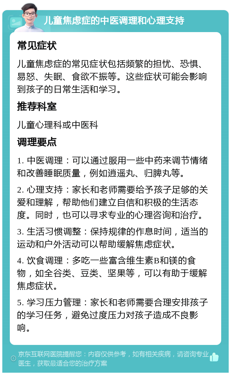 儿童焦虑症的中医调理和心理支持 常见症状 儿童焦虑症的常见症状包括频繁的担忧、恐惧、易怒、失眠、食欲不振等。这些症状可能会影响到孩子的日常生活和学习。 推荐科室 儿童心理科或中医科 调理要点 1. 中医调理：可以通过服用一些中药来调节情绪和改善睡眠质量，例如逍遥丸、归脾丸等。 2. 心理支持：家长和老师需要给予孩子足够的关爱和理解，帮助他们建立自信和积极的生活态度。同时，也可以寻求专业的心理咨询和治疗。 3. 生活习惯调整：保持规律的作息时间，适当的运动和户外活动可以帮助缓解焦虑症状。 4. 饮食调理：多吃一些富含维生素B和镁的食物，如全谷类、豆类、坚果等，可以有助于缓解焦虑症状。 5. 学习压力管理：家长和老师需要合理安排孩子的学习任务，避免过度压力对孩子造成不良影响。