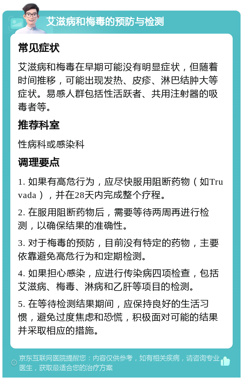 艾滋病和梅毒的预防与检测 常见症状 艾滋病和梅毒在早期可能没有明显症状，但随着时间推移，可能出现发热、皮疹、淋巴结肿大等症状。易感人群包括性活跃者、共用注射器的吸毒者等。 推荐科室 性病科或感染科 调理要点 1. 如果有高危行为，应尽快服用阻断药物（如Truvada），并在28天内完成整个疗程。 2. 在服用阻断药物后，需要等待两周再进行检测，以确保结果的准确性。 3. 对于梅毒的预防，目前没有特定的药物，主要依靠避免高危行为和定期检测。 4. 如果担心感染，应进行传染病四项检查，包括艾滋病、梅毒、淋病和乙肝等项目的检测。 5. 在等待检测结果期间，应保持良好的生活习惯，避免过度焦虑和恐慌，积极面对可能的结果并采取相应的措施。