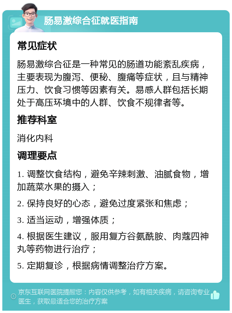 肠易激综合征就医指南 常见症状 肠易激综合征是一种常见的肠道功能紊乱疾病，主要表现为腹泻、便秘、腹痛等症状，且与精神压力、饮食习惯等因素有关。易感人群包括长期处于高压环境中的人群、饮食不规律者等。 推荐科室 消化内科 调理要点 1. 调整饮食结构，避免辛辣刺激、油腻食物，增加蔬菜水果的摄入； 2. 保持良好的心态，避免过度紧张和焦虑； 3. 适当运动，增强体质； 4. 根据医生建议，服用复方谷氨酰胺、肉蔻四神丸等药物进行治疗； 5. 定期复诊，根据病情调整治疗方案。