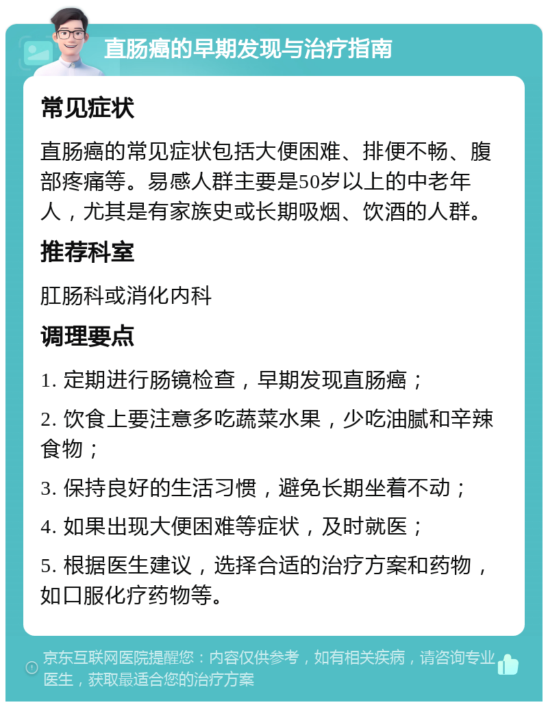 直肠癌的早期发现与治疗指南 常见症状 直肠癌的常见症状包括大便困难、排便不畅、腹部疼痛等。易感人群主要是50岁以上的中老年人，尤其是有家族史或长期吸烟、饮酒的人群。 推荐科室 肛肠科或消化内科 调理要点 1. 定期进行肠镜检查，早期发现直肠癌； 2. 饮食上要注意多吃蔬菜水果，少吃油腻和辛辣食物； 3. 保持良好的生活习惯，避免长期坐着不动； 4. 如果出现大便困难等症状，及时就医； 5. 根据医生建议，选择合适的治疗方案和药物，如口服化疗药物等。