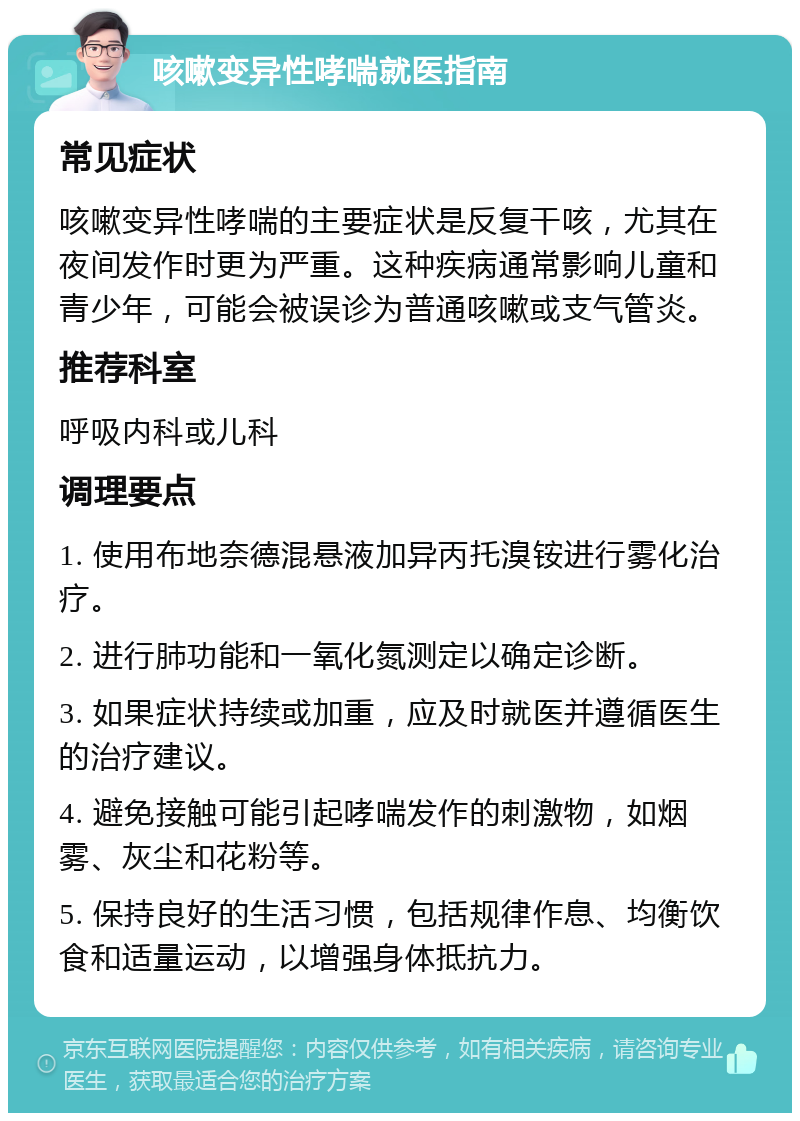 咳嗽变异性哮喘就医指南 常见症状 咳嗽变异性哮喘的主要症状是反复干咳，尤其在夜间发作时更为严重。这种疾病通常影响儿童和青少年，可能会被误诊为普通咳嗽或支气管炎。 推荐科室 呼吸内科或儿科 调理要点 1. 使用布地奈德混悬液加异丙托溴铵进行雾化治疗。 2. 进行肺功能和一氧化氮测定以确定诊断。 3. 如果症状持续或加重，应及时就医并遵循医生的治疗建议。 4. 避免接触可能引起哮喘发作的刺激物，如烟雾、灰尘和花粉等。 5. 保持良好的生活习惯，包括规律作息、均衡饮食和适量运动，以增强身体抵抗力。