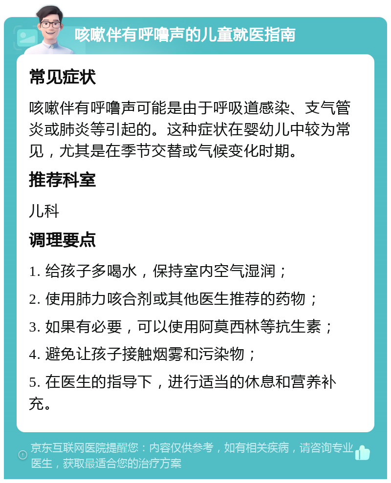 咳嗽伴有呼噜声的儿童就医指南 常见症状 咳嗽伴有呼噜声可能是由于呼吸道感染、支气管炎或肺炎等引起的。这种症状在婴幼儿中较为常见，尤其是在季节交替或气候变化时期。 推荐科室 儿科 调理要点 1. 给孩子多喝水，保持室内空气湿润； 2. 使用肺力咳合剂或其他医生推荐的药物； 3. 如果有必要，可以使用阿莫西林等抗生素； 4. 避免让孩子接触烟雾和污染物； 5. 在医生的指导下，进行适当的休息和营养补充。