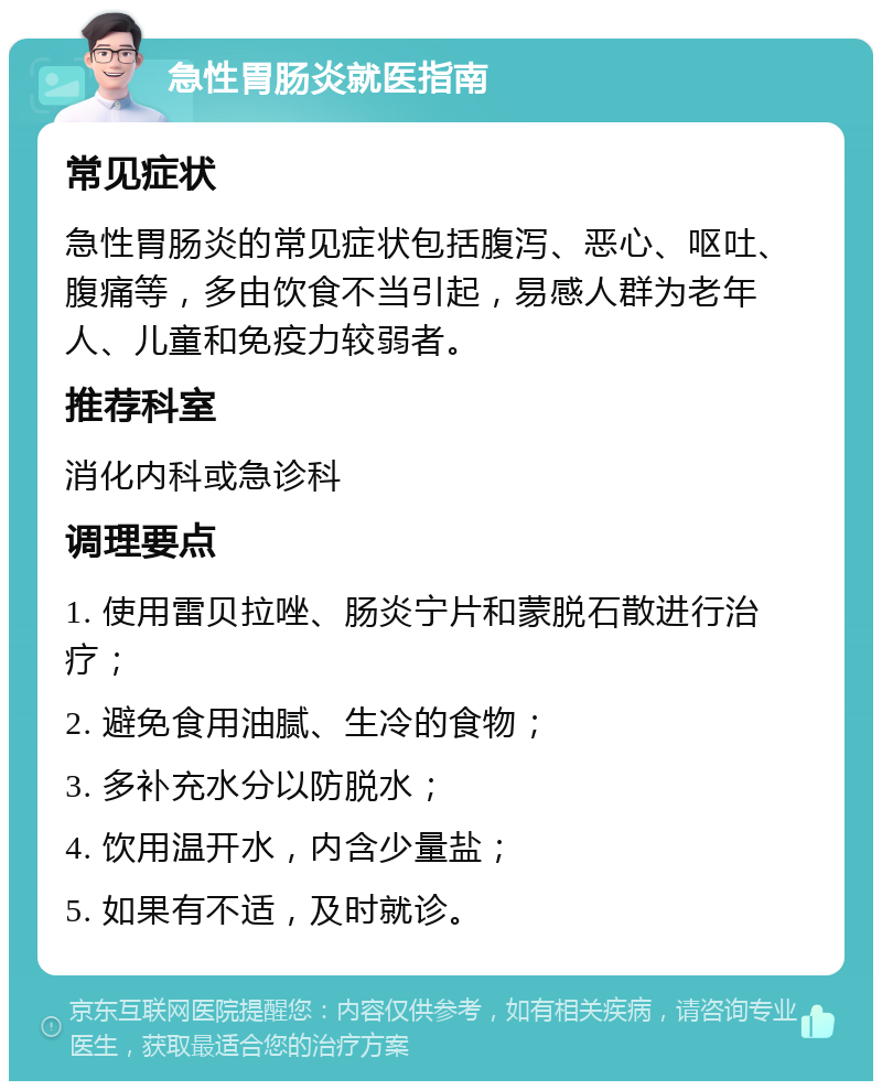 急性胃肠炎就医指南 常见症状 急性胃肠炎的常见症状包括腹泻、恶心、呕吐、腹痛等，多由饮食不当引起，易感人群为老年人、儿童和免疫力较弱者。 推荐科室 消化内科或急诊科 调理要点 1. 使用雷贝拉唑、肠炎宁片和蒙脱石散进行治疗； 2. 避免食用油腻、生冷的食物； 3. 多补充水分以防脱水； 4. 饮用温开水，内含少量盐； 5. 如果有不适，及时就诊。