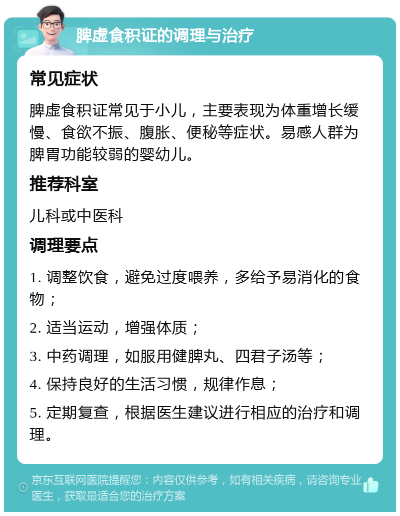 脾虚食积证的调理与治疗 常见症状 脾虚食积证常见于小儿，主要表现为体重增长缓慢、食欲不振、腹胀、便秘等症状。易感人群为脾胃功能较弱的婴幼儿。 推荐科室 儿科或中医科 调理要点 1. 调整饮食，避免过度喂养，多给予易消化的食物； 2. 适当运动，增强体质； 3. 中药调理，如服用健脾丸、四君子汤等； 4. 保持良好的生活习惯，规律作息； 5. 定期复查，根据医生建议进行相应的治疗和调理。