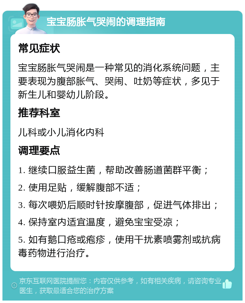 宝宝肠胀气哭闹的调理指南 常见症状 宝宝肠胀气哭闹是一种常见的消化系统问题，主要表现为腹部胀气、哭闹、吐奶等症状，多见于新生儿和婴幼儿阶段。 推荐科室 儿科或小儿消化内科 调理要点 1. 继续口服益生菌，帮助改善肠道菌群平衡； 2. 使用足贴，缓解腹部不适； 3. 每次喂奶后顺时针按摩腹部，促进气体排出； 4. 保持室内适宜温度，避免宝宝受凉； 5. 如有鹅口疮或疱疹，使用干扰素喷雾剂或抗病毒药物进行治疗。