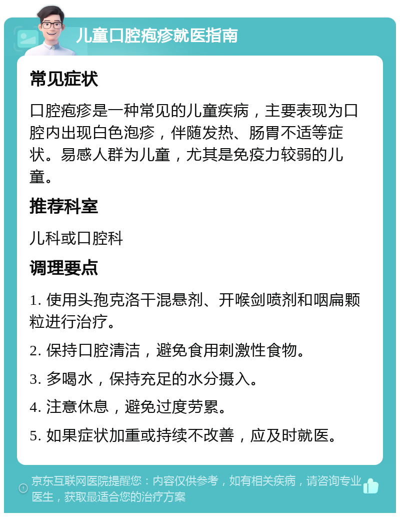 儿童口腔疱疹就医指南 常见症状 口腔疱疹是一种常见的儿童疾病，主要表现为口腔内出现白色泡疹，伴随发热、肠胃不适等症状。易感人群为儿童，尤其是免疫力较弱的儿童。 推荐科室 儿科或口腔科 调理要点 1. 使用头孢克洛干混悬剂、开喉剑喷剂和咽扁颗粒进行治疗。 2. 保持口腔清洁，避免食用刺激性食物。 3. 多喝水，保持充足的水分摄入。 4. 注意休息，避免过度劳累。 5. 如果症状加重或持续不改善，应及时就医。