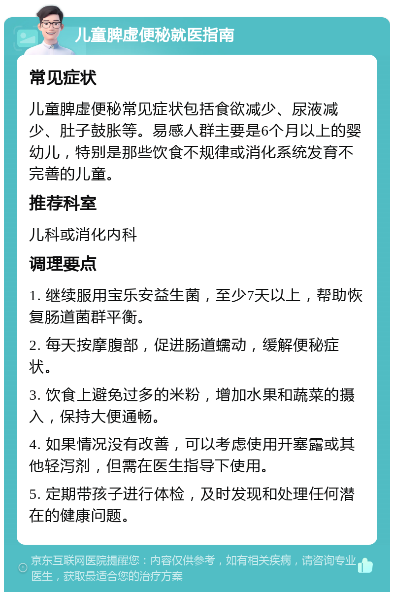 儿童脾虚便秘就医指南 常见症状 儿童脾虚便秘常见症状包括食欲减少、尿液减少、肚子鼓胀等。易感人群主要是6个月以上的婴幼儿，特别是那些饮食不规律或消化系统发育不完善的儿童。 推荐科室 儿科或消化内科 调理要点 1. 继续服用宝乐安益生菌，至少7天以上，帮助恢复肠道菌群平衡。 2. 每天按摩腹部，促进肠道蠕动，缓解便秘症状。 3. 饮食上避免过多的米粉，增加水果和蔬菜的摄入，保持大便通畅。 4. 如果情况没有改善，可以考虑使用开塞露或其他轻泻剂，但需在医生指导下使用。 5. 定期带孩子进行体检，及时发现和处理任何潜在的健康问题。