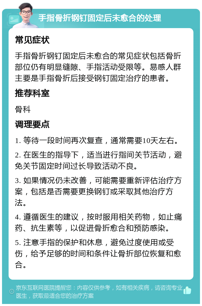 手指骨折钢钉固定后未愈合的处理 常见症状 手指骨折钢钉固定后未愈合的常见症状包括骨折部位仍有明显缝隙、手指活动受限等。易感人群主要是手指骨折后接受钢钉固定治疗的患者。 推荐科室 骨科 调理要点 1. 等待一段时间再次复查，通常需要10天左右。 2. 在医生的指导下，适当进行指间关节活动，避免关节固定时间过长导致活动不良。 3. 如果情况仍未改善，可能需要重新评估治疗方案，包括是否需要更换钢钉或采取其他治疗方法。 4. 遵循医生的建议，按时服用相关药物，如止痛药、抗生素等，以促进骨折愈合和预防感染。 5. 注意手指的保护和休息，避免过度使用或受伤，给予足够的时间和条件让骨折部位恢复和愈合。