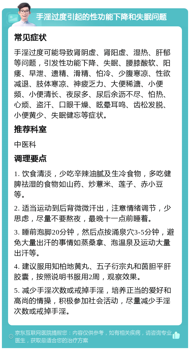 手淫过度引起的性功能下降和失眠问题 常见症状 手淫过度可能导致肾阴虚、肾阳虚、湿热、肝郁等问题，引发性功能下降、失眠、腰膝酸软、阳痿、早泄、遗精、滑精、怕冷、少腹寒凉、性欲减退、肢体寒凉、神疲乏力、大便稀溏、小便频、小便清长、夜尿多、尿后余沥不尽、怕热、心烦、盗汗、口眼干燥、眩晕耳鸣、齿松发脱、小便黄少、失眠健忘等症状。 推荐科室 中医科 调理要点 1. 饮食清淡，少吃辛辣油腻及生冷食物，多吃健脾祛湿的食物如山药、炒薏米、莲子、赤小豆等。 2. 适当运动到后背微微汗出，注意情绪调节，少思虑，尽量不要熬夜，最晚十一点前睡着。 3. 睡前泡脚20分钟，然后点按涌泉穴3-5分钟，避免大量出汗的事情如蒸桑拿、泡温泉及运动大量出汗等。 4. 建议服用知柏地黄丸、五子衍宗丸和茵胆平肝胶囊，按照说明书服用2周，观察效果。 5. 减少手淫次数或戒掉手淫，培养正当的爱好和高尚的情操，积极参加社会活动，尽量减少手淫次数或戒掉手淫。