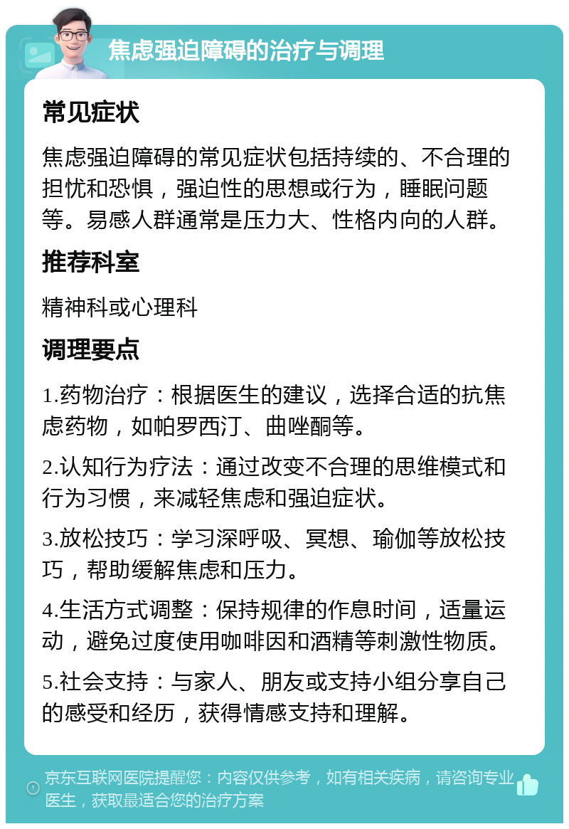 焦虑强迫障碍的治疗与调理 常见症状 焦虑强迫障碍的常见症状包括持续的、不合理的担忧和恐惧，强迫性的思想或行为，睡眠问题等。易感人群通常是压力大、性格内向的人群。 推荐科室 精神科或心理科 调理要点 1.药物治疗：根据医生的建议，选择合适的抗焦虑药物，如帕罗西汀、曲唑酮等。 2.认知行为疗法：通过改变不合理的思维模式和行为习惯，来减轻焦虑和强迫症状。 3.放松技巧：学习深呼吸、冥想、瑜伽等放松技巧，帮助缓解焦虑和压力。 4.生活方式调整：保持规律的作息时间，适量运动，避免过度使用咖啡因和酒精等刺激性物质。 5.社会支持：与家人、朋友或支持小组分享自己的感受和经历，获得情感支持和理解。