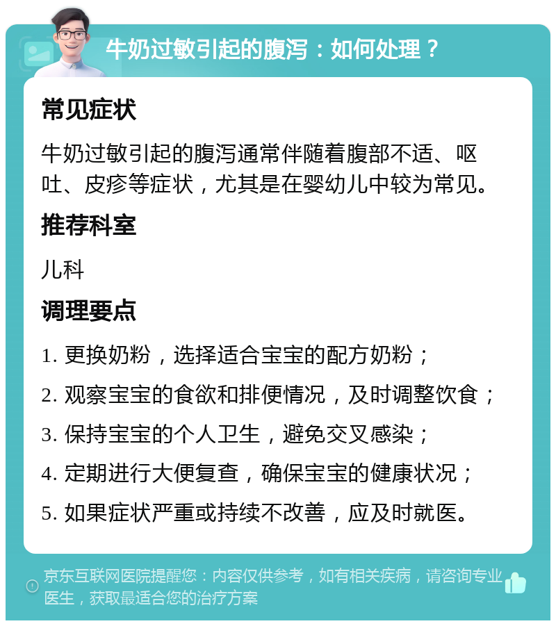 牛奶过敏引起的腹泻：如何处理？ 常见症状 牛奶过敏引起的腹泻通常伴随着腹部不适、呕吐、皮疹等症状，尤其是在婴幼儿中较为常见。 推荐科室 儿科 调理要点 1. 更换奶粉，选择适合宝宝的配方奶粉； 2. 观察宝宝的食欲和排便情况，及时调整饮食； 3. 保持宝宝的个人卫生，避免交叉感染； 4. 定期进行大便复查，确保宝宝的健康状况； 5. 如果症状严重或持续不改善，应及时就医。