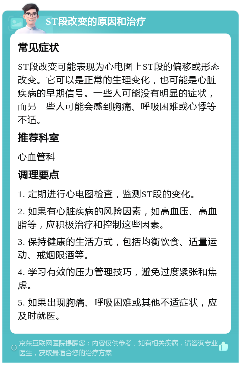 ST段改变的原因和治疗 常见症状 ST段改变可能表现为心电图上ST段的偏移或形态改变。它可以是正常的生理变化，也可能是心脏疾病的早期信号。一些人可能没有明显的症状，而另一些人可能会感到胸痛、呼吸困难或心悸等不适。 推荐科室 心血管科 调理要点 1. 定期进行心电图检查，监测ST段的变化。 2. 如果有心脏疾病的风险因素，如高血压、高血脂等，应积极治疗和控制这些因素。 3. 保持健康的生活方式，包括均衡饮食、适量运动、戒烟限酒等。 4. 学习有效的压力管理技巧，避免过度紧张和焦虑。 5. 如果出现胸痛、呼吸困难或其他不适症状，应及时就医。