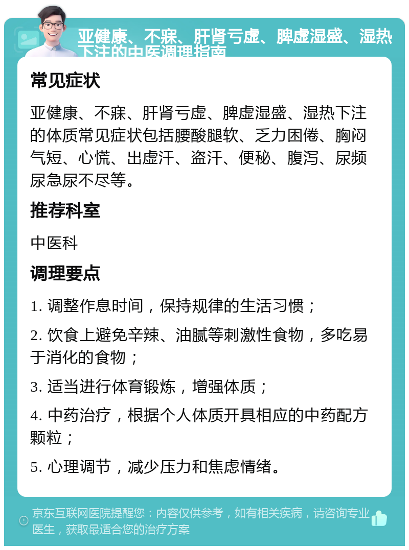 亚健康、不寐、肝肾亏虚、脾虚湿盛、湿热下注的中医调理指南 常见症状 亚健康、不寐、肝肾亏虚、脾虚湿盛、湿热下注的体质常见症状包括腰酸腿软、乏力困倦、胸闷气短、心慌、出虚汗、盗汗、便秘、腹泻、尿频尿急尿不尽等。 推荐科室 中医科 调理要点 1. 调整作息时间，保持规律的生活习惯； 2. 饮食上避免辛辣、油腻等刺激性食物，多吃易于消化的食物； 3. 适当进行体育锻炼，增强体质； 4. 中药治疗，根据个人体质开具相应的中药配方颗粒； 5. 心理调节，减少压力和焦虑情绪。