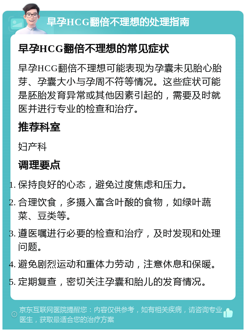 早孕HCG翻倍不理想的处理指南 早孕HCG翻倍不理想的常见症状 早孕HCG翻倍不理想可能表现为孕囊未见胎心胎芽、孕囊大小与孕周不符等情况。这些症状可能是胚胎发育异常或其他因素引起的，需要及时就医并进行专业的检查和治疗。 推荐科室 妇产科 调理要点 保持良好的心态，避免过度焦虑和压力。 合理饮食，多摄入富含叶酸的食物，如绿叶蔬菜、豆类等。 遵医嘱进行必要的检查和治疗，及时发现和处理问题。 避免剧烈运动和重体力劳动，注意休息和保暖。 定期复查，密切关注孕囊和胎儿的发育情况。