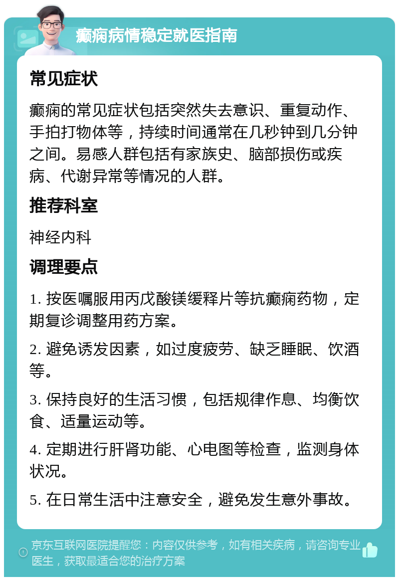 癫痫病情稳定就医指南 常见症状 癫痫的常见症状包括突然失去意识、重复动作、手拍打物体等，持续时间通常在几秒钟到几分钟之间。易感人群包括有家族史、脑部损伤或疾病、代谢异常等情况的人群。 推荐科室 神经内科 调理要点 1. 按医嘱服用丙戊酸镁缓释片等抗癫痫药物，定期复诊调整用药方案。 2. 避免诱发因素，如过度疲劳、缺乏睡眠、饮酒等。 3. 保持良好的生活习惯，包括规律作息、均衡饮食、适量运动等。 4. 定期进行肝肾功能、心电图等检查，监测身体状况。 5. 在日常生活中注意安全，避免发生意外事故。