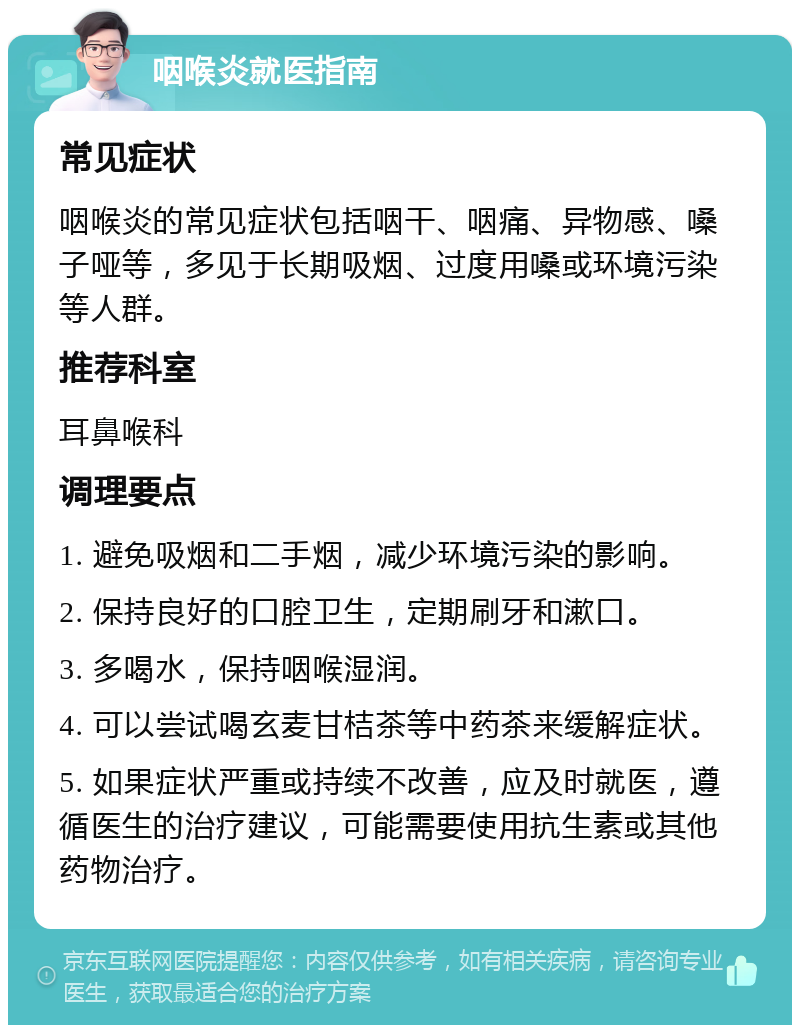 咽喉炎就医指南 常见症状 咽喉炎的常见症状包括咽干、咽痛、异物感、嗓子哑等，多见于长期吸烟、过度用嗓或环境污染等人群。 推荐科室 耳鼻喉科 调理要点 1. 避免吸烟和二手烟，减少环境污染的影响。 2. 保持良好的口腔卫生，定期刷牙和漱口。 3. 多喝水，保持咽喉湿润。 4. 可以尝试喝玄麦甘桔茶等中药茶来缓解症状。 5. 如果症状严重或持续不改善，应及时就医，遵循医生的治疗建议，可能需要使用抗生素或其他药物治疗。