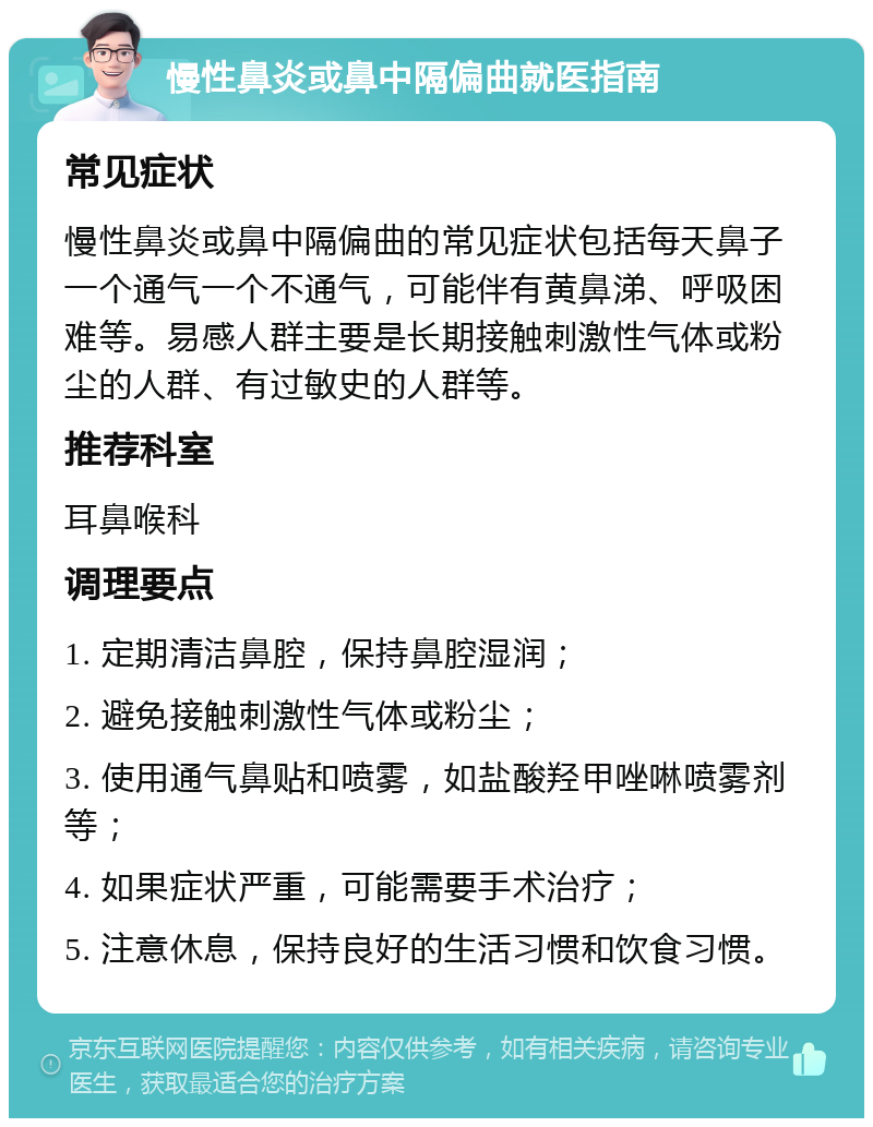 慢性鼻炎或鼻中隔偏曲就医指南 常见症状 慢性鼻炎或鼻中隔偏曲的常见症状包括每天鼻子一个通气一个不通气，可能伴有黄鼻涕、呼吸困难等。易感人群主要是长期接触刺激性气体或粉尘的人群、有过敏史的人群等。 推荐科室 耳鼻喉科 调理要点 1. 定期清洁鼻腔，保持鼻腔湿润； 2. 避免接触刺激性气体或粉尘； 3. 使用通气鼻贴和喷雾，如盐酸羟甲唑啉喷雾剂等； 4. 如果症状严重，可能需要手术治疗； 5. 注意休息，保持良好的生活习惯和饮食习惯。