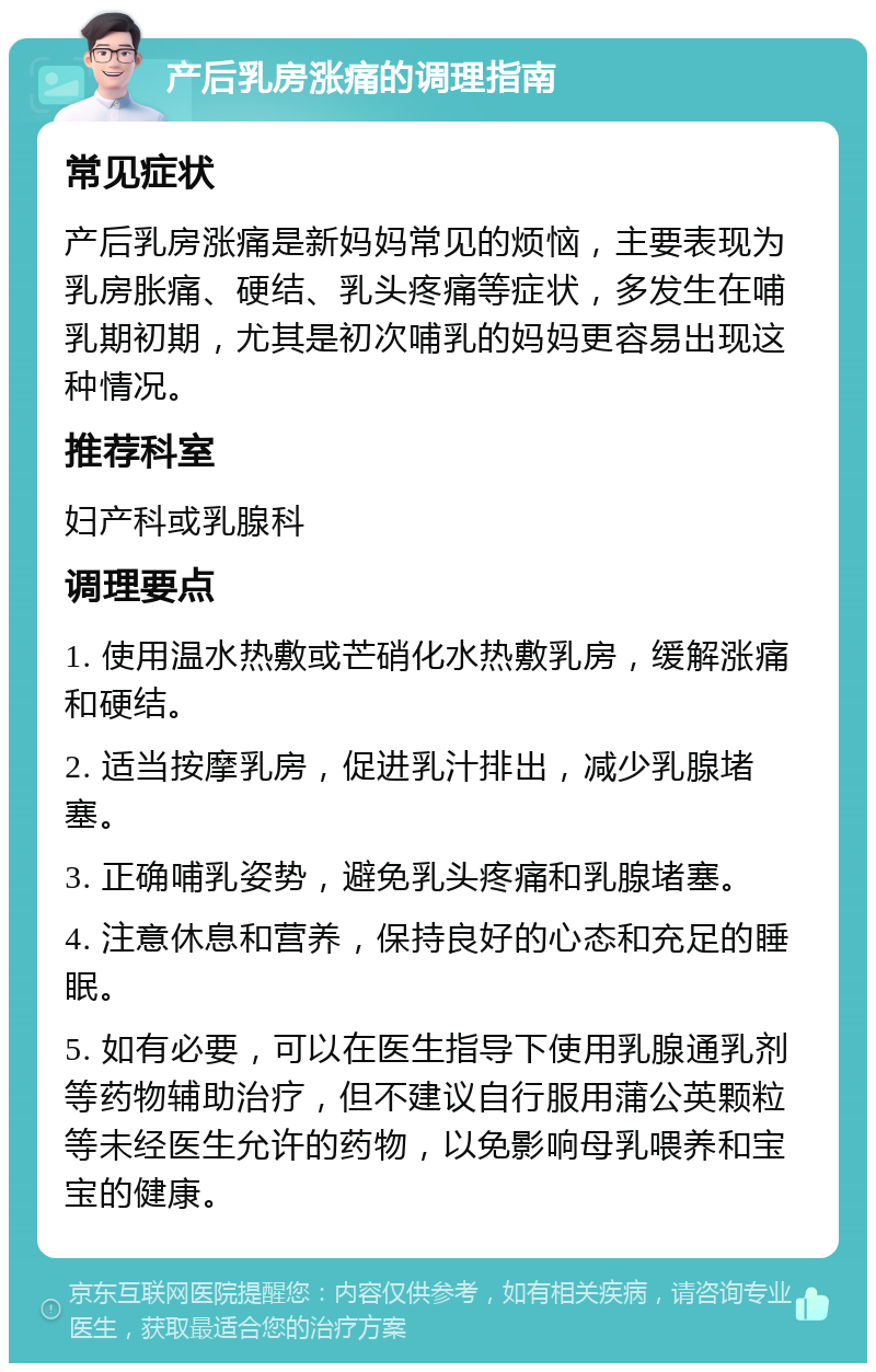 产后乳房涨痛的调理指南 常见症状 产后乳房涨痛是新妈妈常见的烦恼，主要表现为乳房胀痛、硬结、乳头疼痛等症状，多发生在哺乳期初期，尤其是初次哺乳的妈妈更容易出现这种情况。 推荐科室 妇产科或乳腺科 调理要点 1. 使用温水热敷或芒硝化水热敷乳房，缓解涨痛和硬结。 2. 适当按摩乳房，促进乳汁排出，减少乳腺堵塞。 3. 正确哺乳姿势，避免乳头疼痛和乳腺堵塞。 4. 注意休息和营养，保持良好的心态和充足的睡眠。 5. 如有必要，可以在医生指导下使用乳腺通乳剂等药物辅助治疗，但不建议自行服用蒲公英颗粒等未经医生允许的药物，以免影响母乳喂养和宝宝的健康。