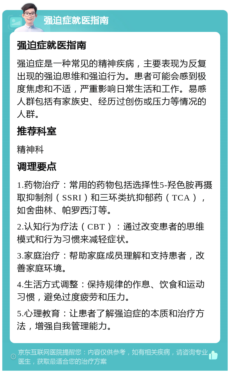 强迫症就医指南 强迫症就医指南 强迫症是一种常见的精神疾病，主要表现为反复出现的强迫思维和强迫行为。患者可能会感到极度焦虑和不适，严重影响日常生活和工作。易感人群包括有家族史、经历过创伤或压力等情况的人群。 推荐科室 精神科 调理要点 1.药物治疗：常用的药物包括选择性5-羟色胺再摄取抑制剂（SSRI）和三环类抗抑郁药（TCA），如舍曲林、帕罗西汀等。 2.认知行为疗法（CBT）：通过改变患者的思维模式和行为习惯来减轻症状。 3.家庭治疗：帮助家庭成员理解和支持患者，改善家庭环境。 4.生活方式调整：保持规律的作息、饮食和运动习惯，避免过度疲劳和压力。 5.心理教育：让患者了解强迫症的本质和治疗方法，增强自我管理能力。