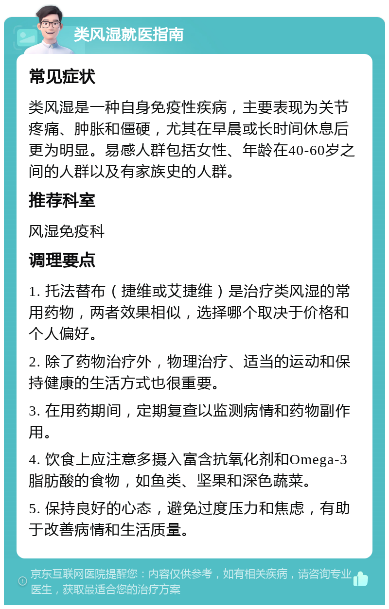 类风湿就医指南 常见症状 类风湿是一种自身免疫性疾病，主要表现为关节疼痛、肿胀和僵硬，尤其在早晨或长时间休息后更为明显。易感人群包括女性、年龄在40-60岁之间的人群以及有家族史的人群。 推荐科室 风湿免疫科 调理要点 1. 托法替布（捷维或艾捷维）是治疗类风湿的常用药物，两者效果相似，选择哪个取决于价格和个人偏好。 2. 除了药物治疗外，物理治疗、适当的运动和保持健康的生活方式也很重要。 3. 在用药期间，定期复查以监测病情和药物副作用。 4. 饮食上应注意多摄入富含抗氧化剂和Omega-3脂肪酸的食物，如鱼类、坚果和深色蔬菜。 5. 保持良好的心态，避免过度压力和焦虑，有助于改善病情和生活质量。