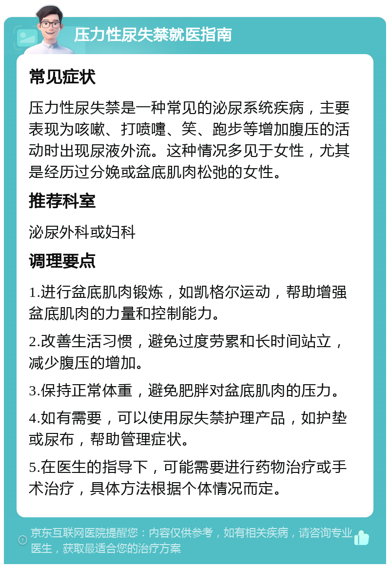 压力性尿失禁就医指南 常见症状 压力性尿失禁是一种常见的泌尿系统疾病，主要表现为咳嗽、打喷嚏、笑、跑步等增加腹压的活动时出现尿液外流。这种情况多见于女性，尤其是经历过分娩或盆底肌肉松弛的女性。 推荐科室 泌尿外科或妇科 调理要点 1.进行盆底肌肉锻炼，如凯格尔运动，帮助增强盆底肌肉的力量和控制能力。 2.改善生活习惯，避免过度劳累和长时间站立，减少腹压的增加。 3.保持正常体重，避免肥胖对盆底肌肉的压力。 4.如有需要，可以使用尿失禁护理产品，如护垫或尿布，帮助管理症状。 5.在医生的指导下，可能需要进行药物治疗或手术治疗，具体方法根据个体情况而定。