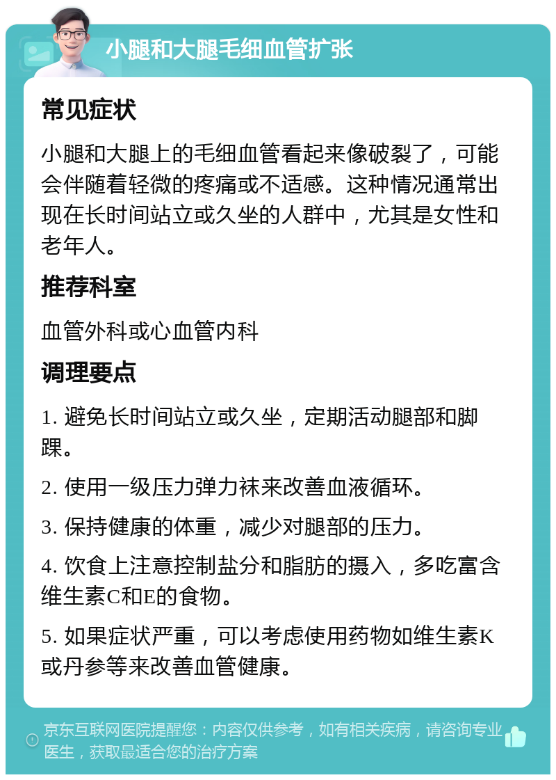 小腿和大腿毛细血管扩张 常见症状 小腿和大腿上的毛细血管看起来像破裂了，可能会伴随着轻微的疼痛或不适感。这种情况通常出现在长时间站立或久坐的人群中，尤其是女性和老年人。 推荐科室 血管外科或心血管内科 调理要点 1. 避免长时间站立或久坐，定期活动腿部和脚踝。 2. 使用一级压力弹力袜来改善血液循环。 3. 保持健康的体重，减少对腿部的压力。 4. 饮食上注意控制盐分和脂肪的摄入，多吃富含维生素C和E的食物。 5. 如果症状严重，可以考虑使用药物如维生素K或丹参等来改善血管健康。