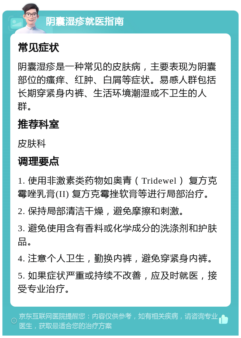 阴囊湿疹就医指南 常见症状 阴囊湿疹是一种常见的皮肤病，主要表现为阴囊部位的瘙痒、红肿、白屑等症状。易感人群包括长期穿紧身内裤、生活环境潮湿或不卫生的人群。 推荐科室 皮肤科 调理要点 1. 使用非激素类药物如奥青（Tridewel） 复方克霉唑乳膏(II) 复方克霉挫软膏等进行局部治疗。 2. 保持局部清洁干燥，避免摩擦和刺激。 3. 避免使用含有香料或化学成分的洗涤剂和护肤品。 4. 注意个人卫生，勤换内裤，避免穿紧身内裤。 5. 如果症状严重或持续不改善，应及时就医，接受专业治疗。