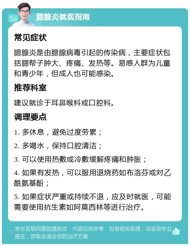 腮腺炎就医指南 常见症状 腮腺炎是由腮腺病毒引起的传染病，主要症状包括腮帮子肿大、疼痛、发热等。易感人群为儿童和青少年，但成人也可能感染。 推荐科室 建议就诊于耳鼻喉科或口腔科。 调理要点 1. 多休息，避免过度劳累； 2. 多喝水，保持口腔清洁； 3. 可以使用热敷或冷敷缓解疼痛和肿胀； 4. 如果有发热，可以服用退烧药如布洛芬或对乙酰氨基酚； 5. 如果症状严重或持续不退，应及时就医，可能需要使用抗生素如阿莫西林等进行治疗。