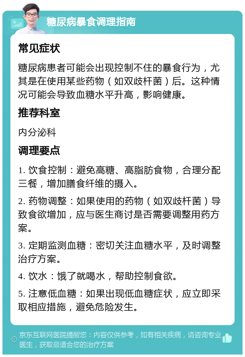 糖尿病暴食调理指南 常见症状 糖尿病患者可能会出现控制不住的暴食行为，尤其是在使用某些药物（如双歧杆菌）后。这种情况可能会导致血糖水平升高，影响健康。 推荐科室 内分泌科 调理要点 1. 饮食控制：避免高糖、高脂肪食物，合理分配三餐，增加膳食纤维的摄入。 2. 药物调整：如果使用的药物（如双歧杆菌）导致食欲增加，应与医生商讨是否需要调整用药方案。 3. 定期监测血糖：密切关注血糖水平，及时调整治疗方案。 4. 饮水：饿了就喝水，帮助控制食欲。 5. 注意低血糖：如果出现低血糖症状，应立即采取相应措施，避免危险发生。