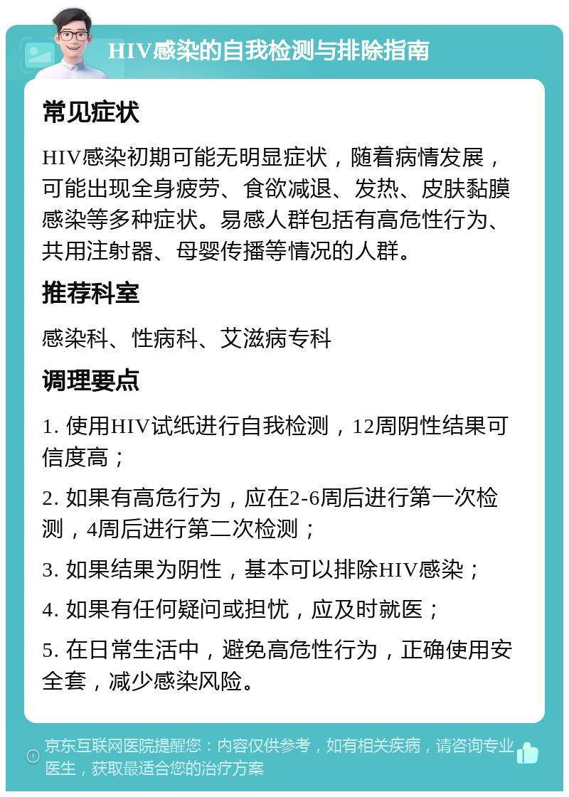 HIV感染的自我检测与排除指南 常见症状 HIV感染初期可能无明显症状，随着病情发展，可能出现全身疲劳、食欲减退、发热、皮肤黏膜感染等多种症状。易感人群包括有高危性行为、共用注射器、母婴传播等情况的人群。 推荐科室 感染科、性病科、艾滋病专科 调理要点 1. 使用HIV试纸进行自我检测，12周阴性结果可信度高； 2. 如果有高危行为，应在2-6周后进行第一次检测，4周后进行第二次检测； 3. 如果结果为阴性，基本可以排除HIV感染； 4. 如果有任何疑问或担忧，应及时就医； 5. 在日常生活中，避免高危性行为，正确使用安全套，减少感染风险。