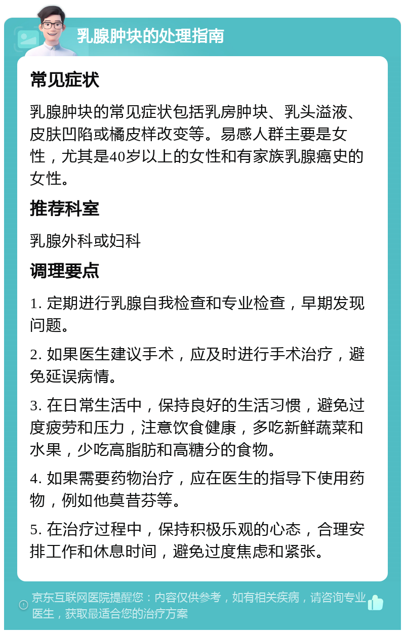 乳腺肿块的处理指南 常见症状 乳腺肿块的常见症状包括乳房肿块、乳头溢液、皮肤凹陷或橘皮样改变等。易感人群主要是女性，尤其是40岁以上的女性和有家族乳腺癌史的女性。 推荐科室 乳腺外科或妇科 调理要点 1. 定期进行乳腺自我检查和专业检查，早期发现问题。 2. 如果医生建议手术，应及时进行手术治疗，避免延误病情。 3. 在日常生活中，保持良好的生活习惯，避免过度疲劳和压力，注意饮食健康，多吃新鲜蔬菜和水果，少吃高脂肪和高糖分的食物。 4. 如果需要药物治疗，应在医生的指导下使用药物，例如他莫昔芬等。 5. 在治疗过程中，保持积极乐观的心态，合理安排工作和休息时间，避免过度焦虑和紧张。