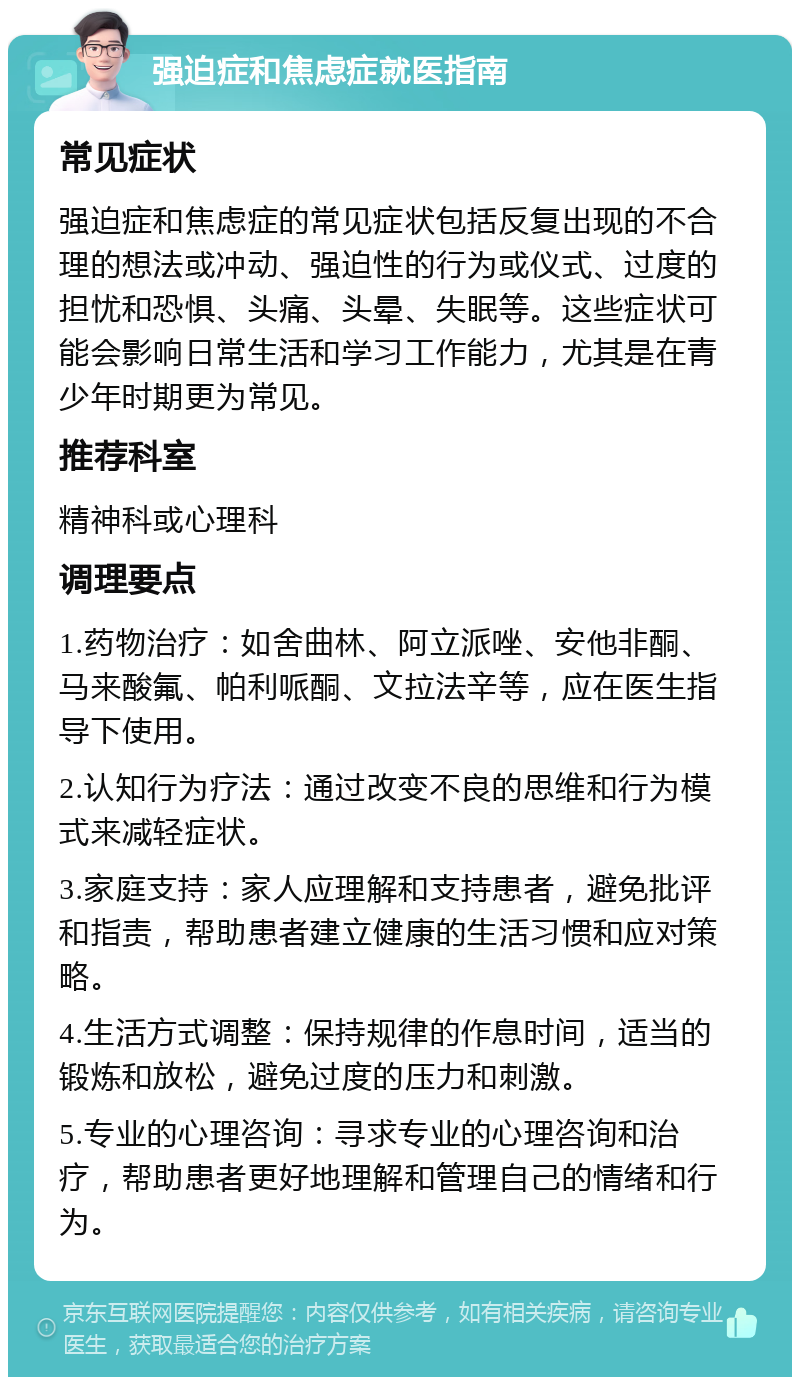 强迫症和焦虑症就医指南 常见症状 强迫症和焦虑症的常见症状包括反复出现的不合理的想法或冲动、强迫性的行为或仪式、过度的担忧和恐惧、头痛、头晕、失眠等。这些症状可能会影响日常生活和学习工作能力，尤其是在青少年时期更为常见。 推荐科室 精神科或心理科 调理要点 1.药物治疗：如舍曲林、阿立派唑、安他非酮、马来酸氟、帕利哌酮、文拉法辛等，应在医生指导下使用。 2.认知行为疗法：通过改变不良的思维和行为模式来减轻症状。 3.家庭支持：家人应理解和支持患者，避免批评和指责，帮助患者建立健康的生活习惯和应对策略。 4.生活方式调整：保持规律的作息时间，适当的锻炼和放松，避免过度的压力和刺激。 5.专业的心理咨询：寻求专业的心理咨询和治疗，帮助患者更好地理解和管理自己的情绪和行为。