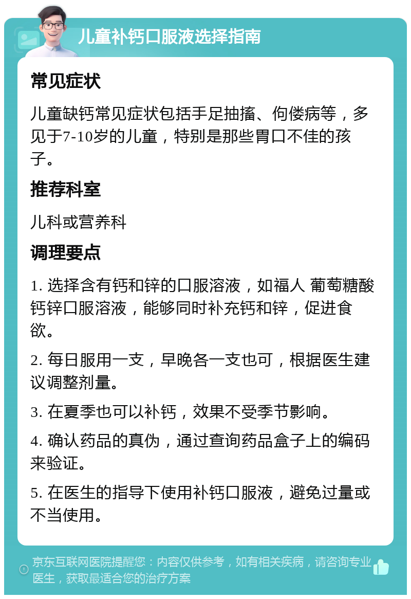 儿童补钙口服液选择指南 常见症状 儿童缺钙常见症状包括手足抽搐、佝偻病等，多见于7-10岁的儿童，特别是那些胃口不佳的孩子。 推荐科室 儿科或营养科 调理要点 1. 选择含有钙和锌的口服溶液，如福人 葡萄糖酸钙锌口服溶液，能够同时补充钙和锌，促进食欲。 2. 每日服用一支，早晚各一支也可，根据医生建议调整剂量。 3. 在夏季也可以补钙，效果不受季节影响。 4. 确认药品的真伪，通过查询药品盒子上的编码来验证。 5. 在医生的指导下使用补钙口服液，避免过量或不当使用。