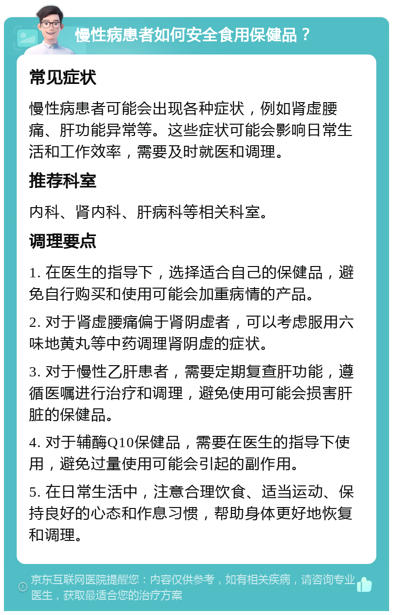 慢性病患者如何安全食用保健品？ 常见症状 慢性病患者可能会出现各种症状，例如肾虚腰痛、肝功能异常等。这些症状可能会影响日常生活和工作效率，需要及时就医和调理。 推荐科室 内科、肾内科、肝病科等相关科室。 调理要点 1. 在医生的指导下，选择适合自己的保健品，避免自行购买和使用可能会加重病情的产品。 2. 对于肾虚腰痛偏于肾阴虚者，可以考虑服用六味地黄丸等中药调理肾阴虚的症状。 3. 对于慢性乙肝患者，需要定期复查肝功能，遵循医嘱进行治疗和调理，避免使用可能会损害肝脏的保健品。 4. 对于辅酶Q10保健品，需要在医生的指导下使用，避免过量使用可能会引起的副作用。 5. 在日常生活中，注意合理饮食、适当运动、保持良好的心态和作息习惯，帮助身体更好地恢复和调理。