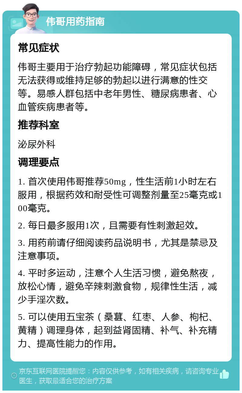 伟哥用药指南 常见症状 伟哥主要用于治疗勃起功能障碍，常见症状包括无法获得或维持足够的勃起以进行满意的性交等。易感人群包括中老年男性、糖尿病患者、心血管疾病患者等。 推荐科室 泌尿外科 调理要点 1. 首次使用伟哥推荐50mg，性生活前1小时左右服用，根据药效和耐受性可调整剂量至25毫克或100毫克。 2. 每日最多服用1次，且需要有性刺激起效。 3. 用药前请仔细阅读药品说明书，尤其是禁忌及注意事项。 4. 平时多运动，注意个人生活习惯，避免熬夜，放松心情，避免辛辣刺激食物，规律性生活，减少手淫次数。 5. 可以使用五宝茶（桑葚、红枣、人参、枸杞、黄精）调理身体，起到益肾固精、补气、补充精力、提高性能力的作用。