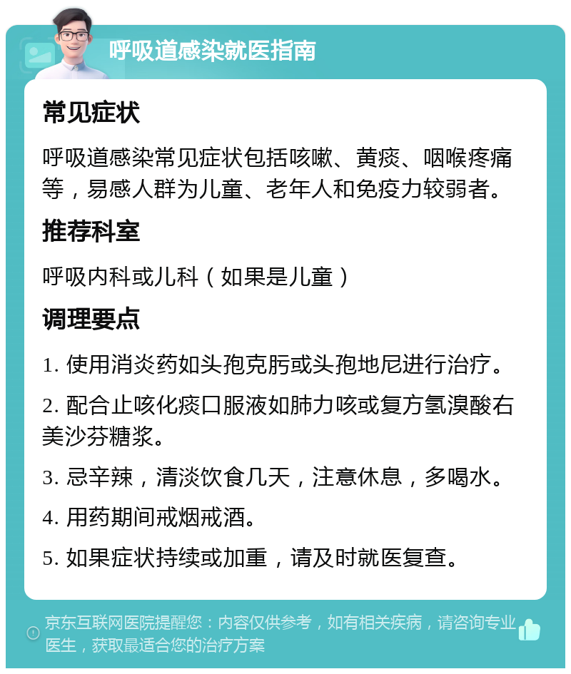 呼吸道感染就医指南 常见症状 呼吸道感染常见症状包括咳嗽、黄痰、咽喉疼痛等，易感人群为儿童、老年人和免疫力较弱者。 推荐科室 呼吸内科或儿科（如果是儿童） 调理要点 1. 使用消炎药如头孢克肟或头孢地尼进行治疗。 2. 配合止咳化痰口服液如肺力咳或复方氢溴酸右美沙芬糖浆。 3. 忌辛辣，清淡饮食几天，注意休息，多喝水。 4. 用药期间戒烟戒酒。 5. 如果症状持续或加重，请及时就医复查。