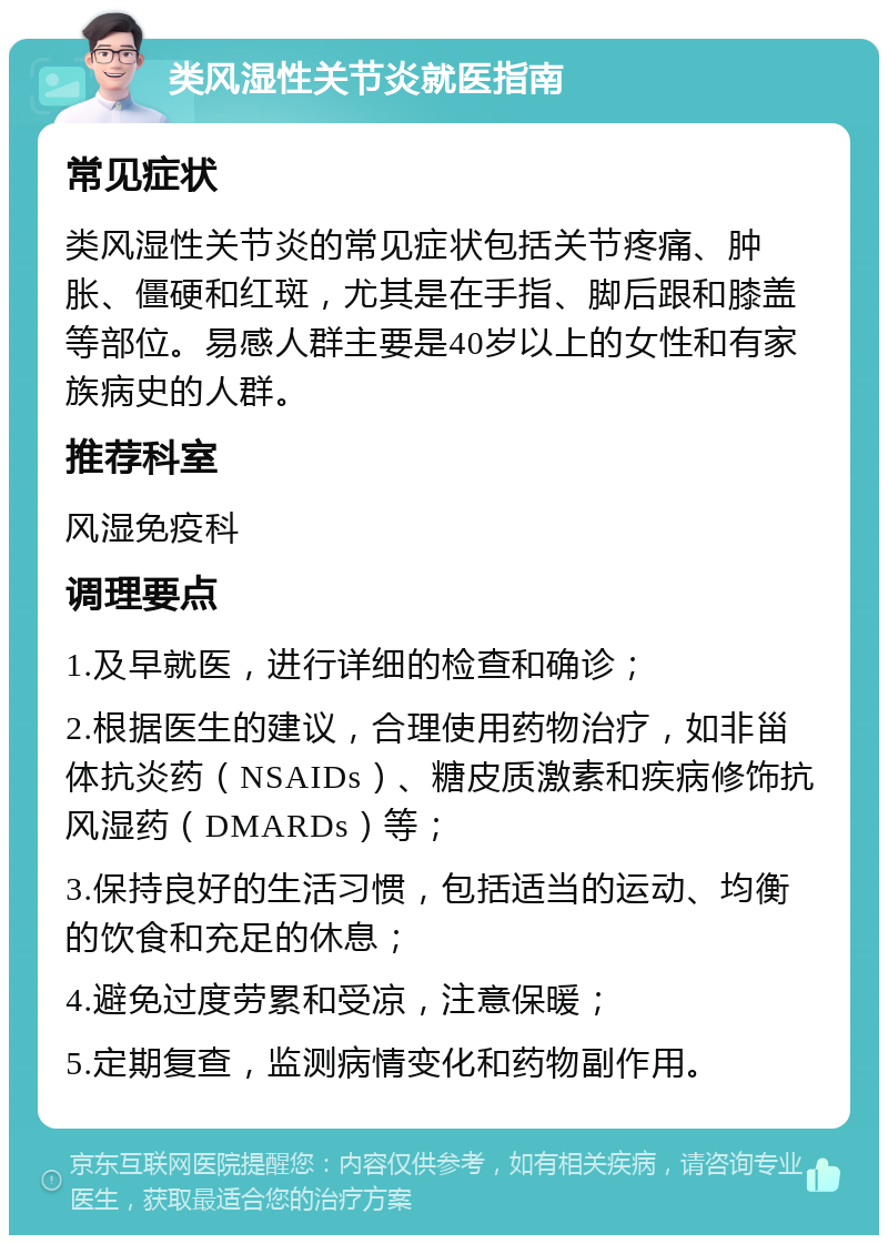 类风湿性关节炎就医指南 常见症状 类风湿性关节炎的常见症状包括关节疼痛、肿胀、僵硬和红斑，尤其是在手指、脚后跟和膝盖等部位。易感人群主要是40岁以上的女性和有家族病史的人群。 推荐科室 风湿免疫科 调理要点 1.及早就医，进行详细的检查和确诊； 2.根据医生的建议，合理使用药物治疗，如非甾体抗炎药（NSAIDs）、糖皮质激素和疾病修饰抗风湿药（DMARDs）等； 3.保持良好的生活习惯，包括适当的运动、均衡的饮食和充足的休息； 4.避免过度劳累和受凉，注意保暖； 5.定期复查，监测病情变化和药物副作用。