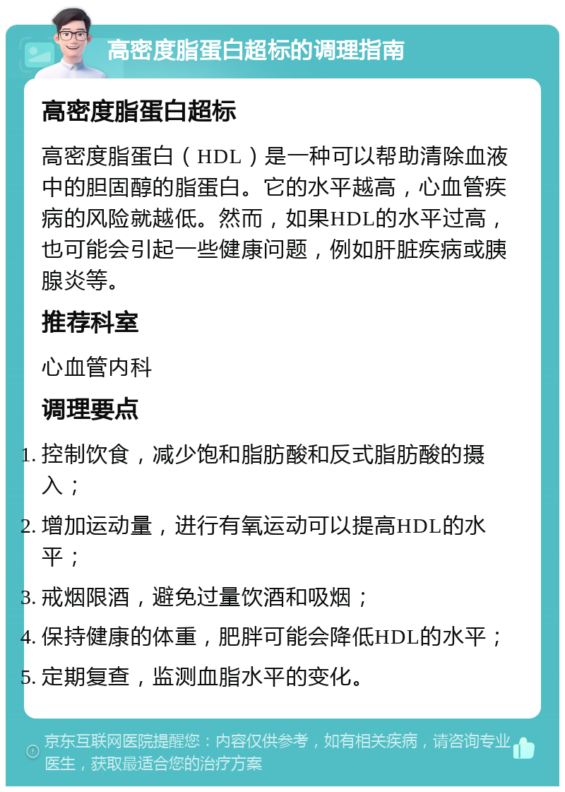 高密度脂蛋白超标的调理指南 高密度脂蛋白超标 高密度脂蛋白（HDL）是一种可以帮助清除血液中的胆固醇的脂蛋白。它的水平越高，心血管疾病的风险就越低。然而，如果HDL的水平过高，也可能会引起一些健康问题，例如肝脏疾病或胰腺炎等。 推荐科室 心血管内科 调理要点 控制饮食，减少饱和脂肪酸和反式脂肪酸的摄入； 增加运动量，进行有氧运动可以提高HDL的水平； 戒烟限酒，避免过量饮酒和吸烟； 保持健康的体重，肥胖可能会降低HDL的水平； 定期复查，监测血脂水平的变化。