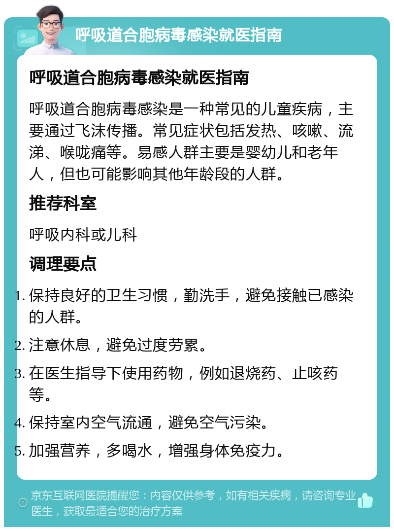 呼吸道合胞病毒感染就医指南 呼吸道合胞病毒感染就医指南 呼吸道合胞病毒感染是一种常见的儿童疾病，主要通过飞沫传播。常见症状包括发热、咳嗽、流涕、喉咙痛等。易感人群主要是婴幼儿和老年人，但也可能影响其他年龄段的人群。 推荐科室 呼吸内科或儿科 调理要点 保持良好的卫生习惯，勤洗手，避免接触已感染的人群。 注意休息，避免过度劳累。 在医生指导下使用药物，例如退烧药、止咳药等。 保持室内空气流通，避免空气污染。 加强营养，多喝水，增强身体免疫力。