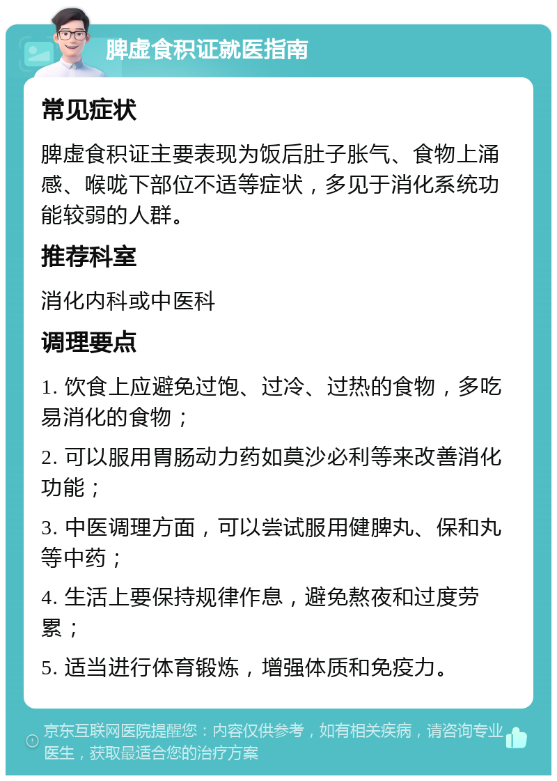 脾虚食积证就医指南 常见症状 脾虚食积证主要表现为饭后肚子胀气、食物上涌感、喉咙下部位不适等症状，多见于消化系统功能较弱的人群。 推荐科室 消化内科或中医科 调理要点 1. 饮食上应避免过饱、过冷、过热的食物，多吃易消化的食物； 2. 可以服用胃肠动力药如莫沙必利等来改善消化功能； 3. 中医调理方面，可以尝试服用健脾丸、保和丸等中药； 4. 生活上要保持规律作息，避免熬夜和过度劳累； 5. 适当进行体育锻炼，增强体质和免疫力。