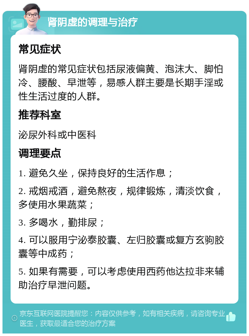 肾阴虚的调理与治疗 常见症状 肾阴虚的常见症状包括尿液偏黄、泡沫大、脚怕冷、腰酸、早泄等，易感人群主要是长期手淫或性生活过度的人群。 推荐科室 泌尿外科或中医科 调理要点 1. 避免久坐，保持良好的生活作息； 2. 戒烟戒酒，避免熬夜，规律锻炼，清淡饮食，多使用水果蔬菜； 3. 多喝水，勤排尿； 4. 可以服用宁泌泰胶囊、左归胶囊或复方玄驹胶囊等中成药； 5. 如果有需要，可以考虑使用西药他达拉非来辅助治疗早泄问题。